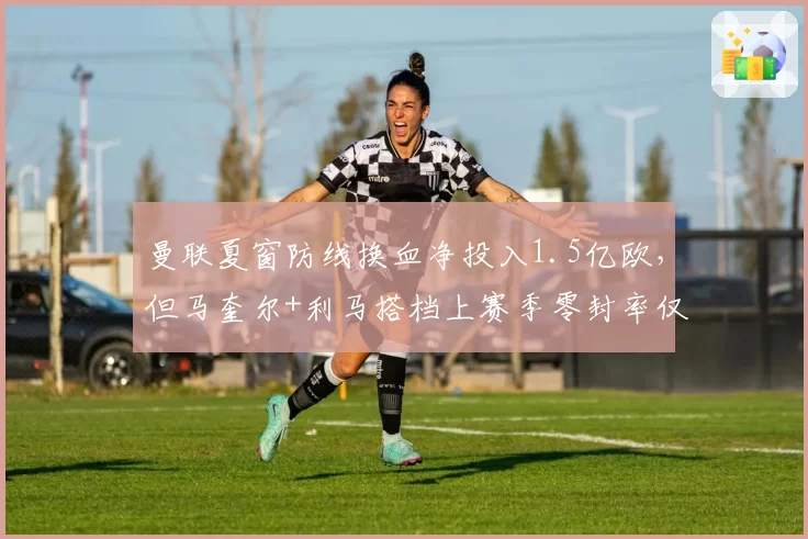 曼联夏窗防线换血净投入1.5亿欧，但马奎尔+利马搭档上赛季零封率仅23%