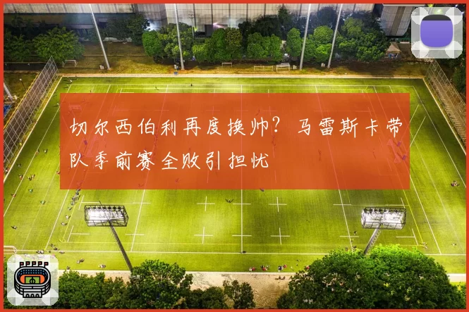切尔西伯利再度换帅？马雷斯卡带队季前赛全败引担忧