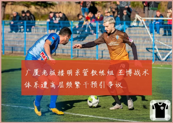 广厦老板楼明亲管教练组 王博战术体系遭高层频繁干预引争议