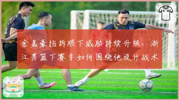 余嘉豪挡拆顺下威胁持续升级，浙江男篮下赛季如何围绕他设计战术