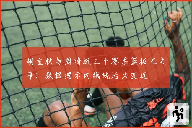 胡金秋与周琦近三个赛季篮板王之争:数据揭示内线统治力变迁