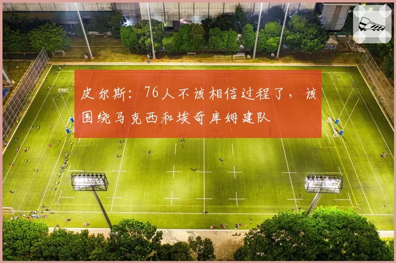 皮尔斯：76人不该相信过程了，该围绕马克西和埃奇库姆建队