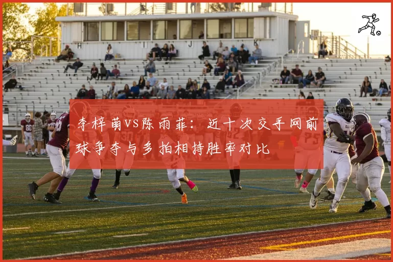 李梓萌vs陈雨菲：近十次交手网前球争夺与多拍相持胜率对比