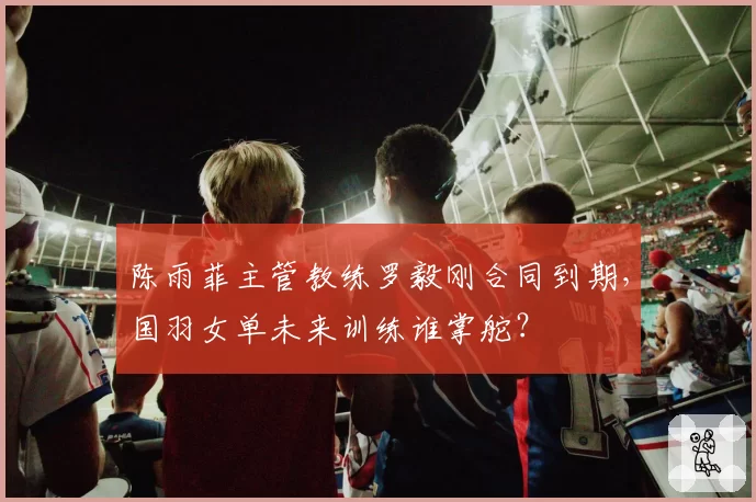 陈雨菲主管教练罗毅刚合同到期，国羽女单未来训练谁掌舵？