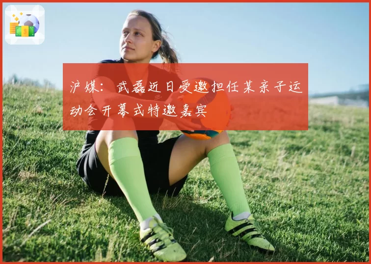 沪媒:武磊近日受邀担任某亲子运动会开幕式特邀嘉宾