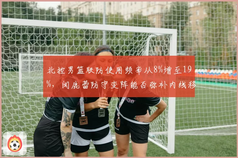 北控男篮联防使用频率从8%增至19%，闵鹿蕾防守变阵能否弥补内线移动慢的天然短板？