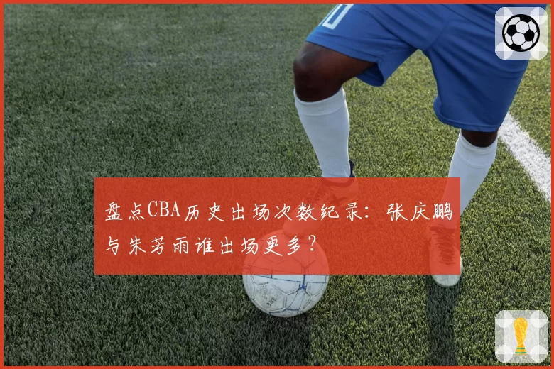 盘点CBA历史出场次数纪录:张庆鹏与朱芳雨谁出场更多?