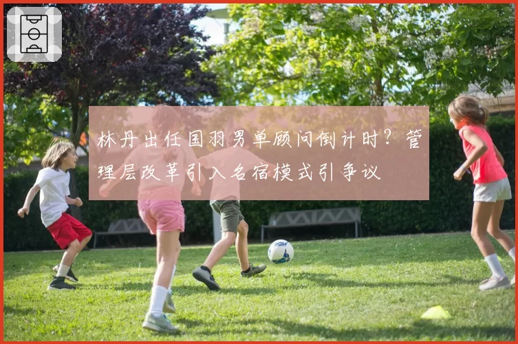 林丹出任国羽男单顾问倒计时？管理层改革引入名宿模式引争议