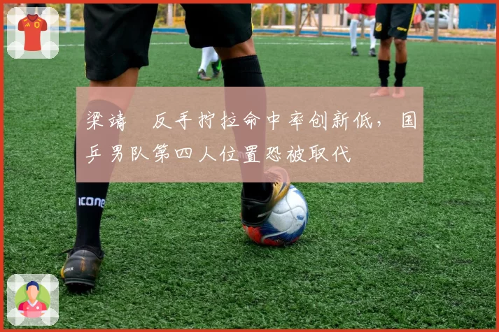 梁靖崑反手拧拉命中率创新低，国乒男队第四人位置恐被取代