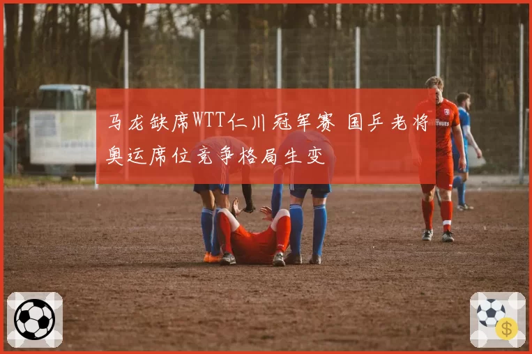 马龙缺席WTT仁川冠军赛 国乒老将奥运席位竞争格局生变