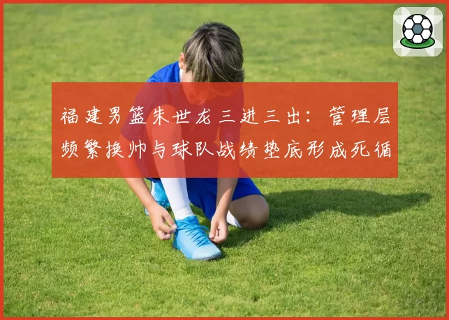 福建男篮朱世龙三进三出:管理层频繁换帅与球队战绩垫底形成死循环
