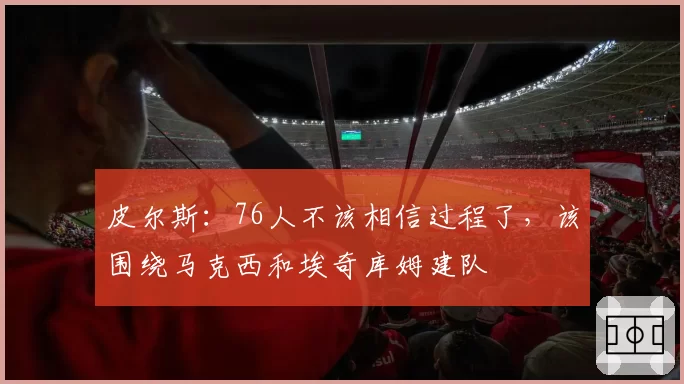 皮尔斯：76人不该相信过程了，该围绕马克西和埃奇库姆建队