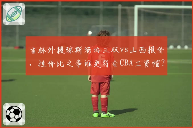 吉林外援琼斯场均三双vs山西报价，性价比之争谁更符合CBA工资帽？