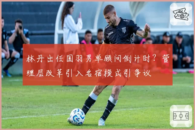 林丹出任国羽男单顾问倒计时？管理层改革引入名宿模式引争议