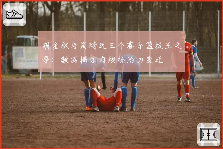 胡金秋与周琦近三个赛季篮板王之争:数据揭示内线统治力变迁