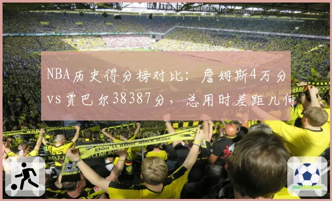 NBA历史得分榜对比:詹姆斯4万分vs贾巴尔38387分,总用时差距几何?