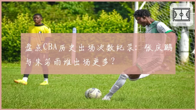 盘点CBA历史出场次数纪录:张庆鹏与朱芳雨谁出场更多?