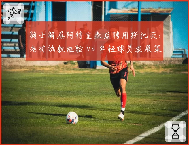 骑士解雇阿特金森后聘用斯托茨，老将执教经验 vs 年轻球员发展策略矛盾