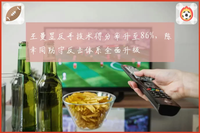 王曼昱反手技术得分率升至86%，陈幸同防守反击体系全面升级