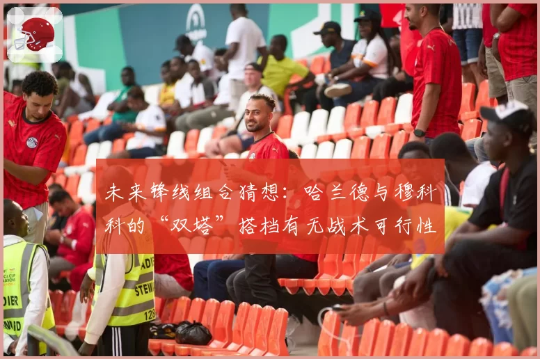未来锋线组合猜想：哈兰德与穆科科的“双塔”搭档有无战术可行性？