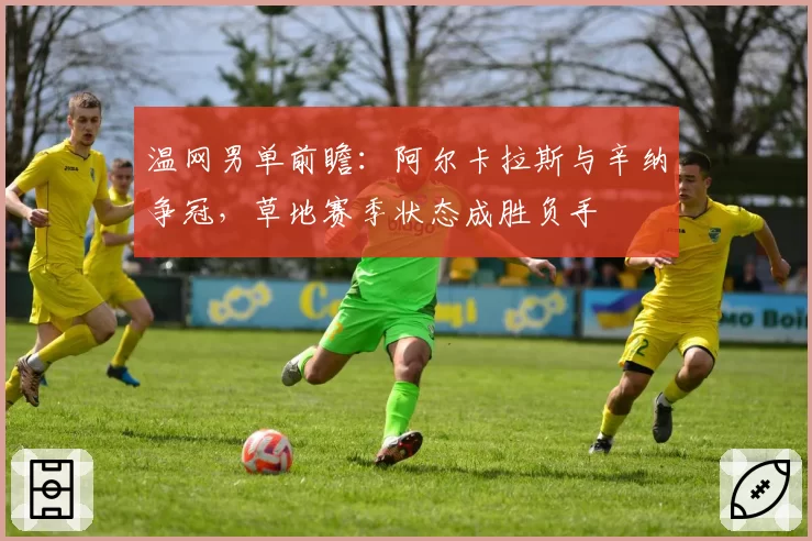 温网男单前瞻：阿尔卡拉斯与辛纳争冠，草地赛季状态成胜负手