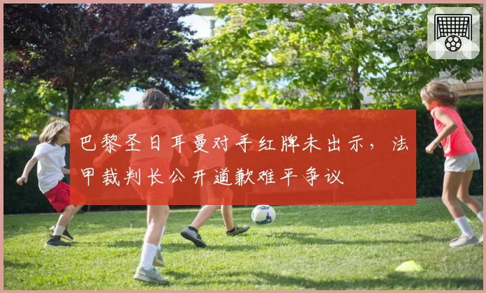 巴黎圣日耳曼对手红牌未出示,法甲裁判长公开道歉难平争议