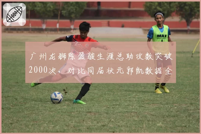 广州龙狮陈盈骏生涯总助攻数突破2000次，对比同届状元郭凯数据全面胜出