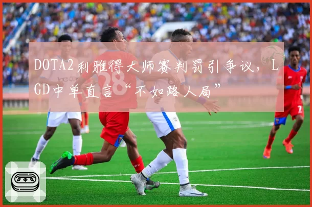 DOTA2利雅得大师赛判罚引争议，LGD中单直言“不如路人局”