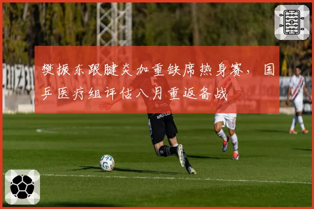 樊振东跟腱炎加重缺席热身赛，国乒医疗组评估八月重返备战