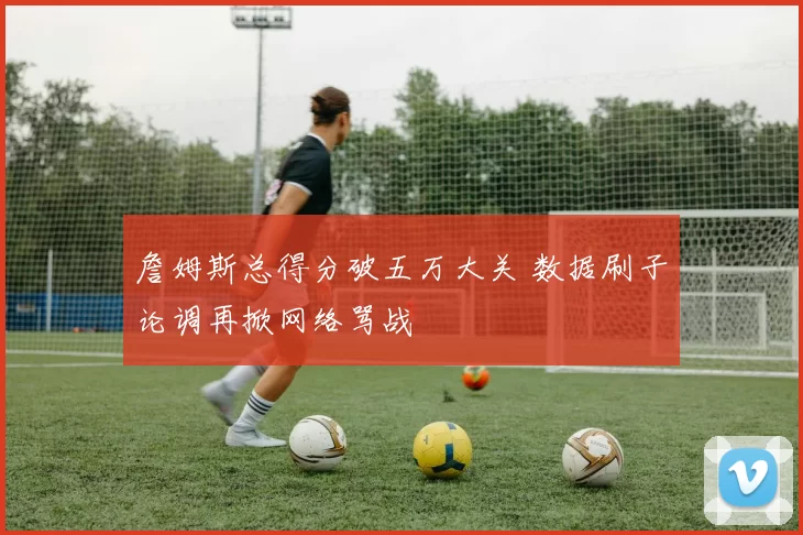 詹姆斯总得分破五万大关 数据刷子论调再掀网络骂战