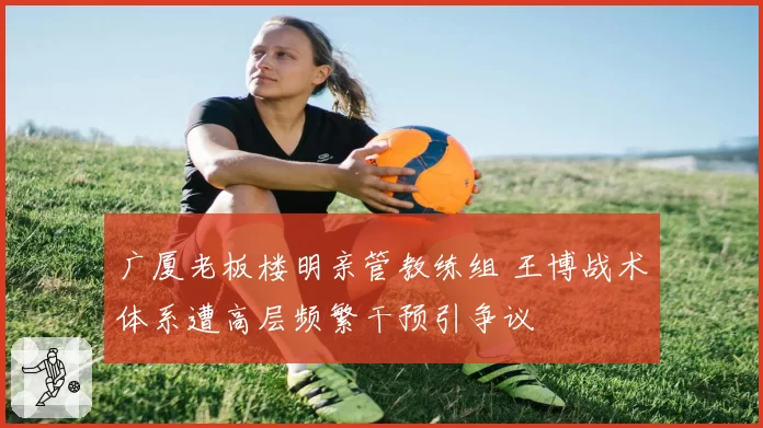 广厦老板楼明亲管教练组 王博战术体系遭高层频繁干预引争议