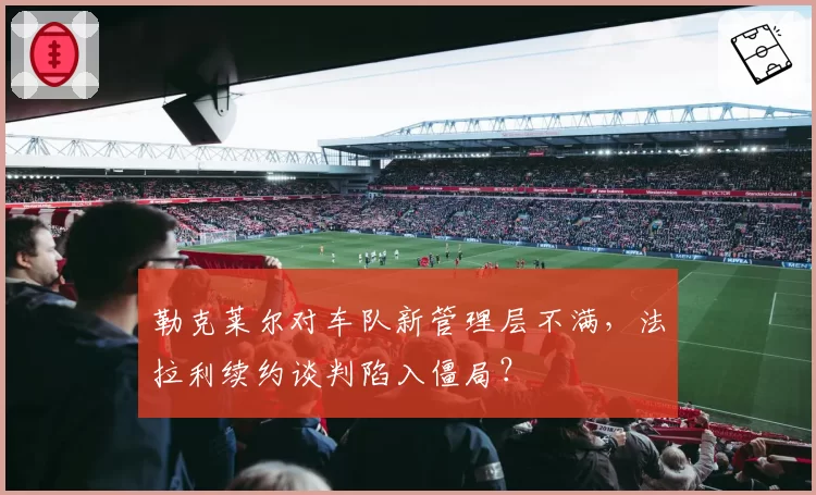 勒克莱尔对车队新管理层不满,法拉利续约谈判陷入僵局?