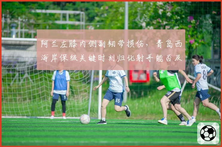 阿兰左膝内侧副韧带损伤，青岛西海岸保级关键时刻归化射手能否及时回归？