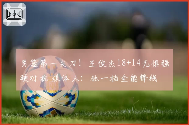 男篮第一尖刀!王俊杰18+14无惧强硬对抗 媒体人:独一档全能锋线