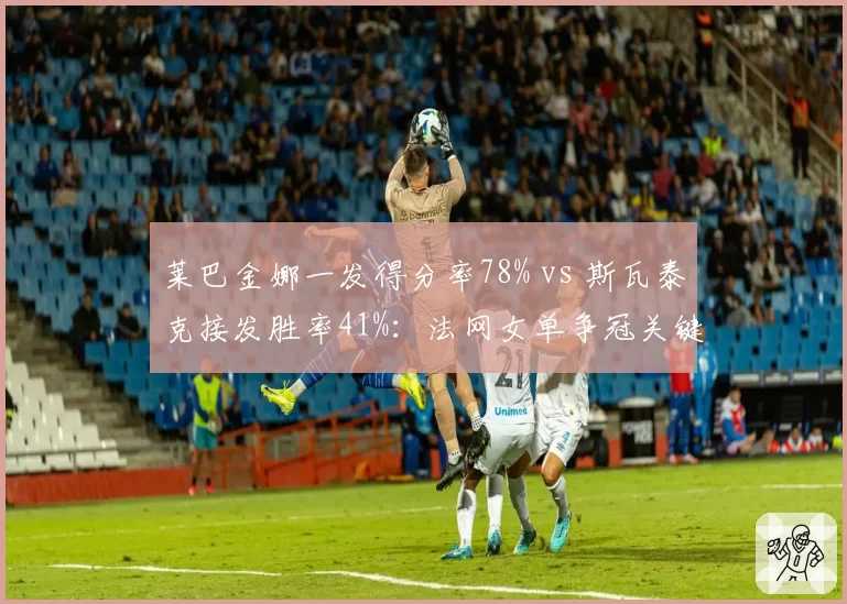 莱巴金娜一发得分率78% vs 斯瓦泰克接发胜率41%：法网女单争冠关键数据前瞻