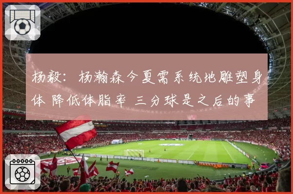 杨毅：杨瀚森今夏需系统地雕塑身体 降低体脂率 三分球是之后的事