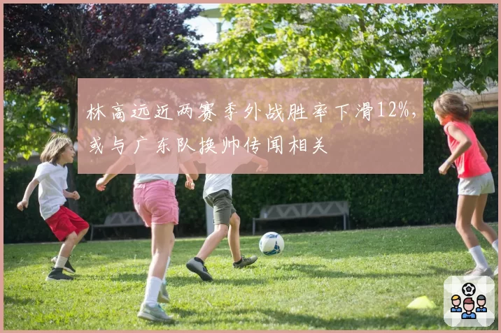 林高远近两赛季外战胜率下滑12%,或与广东队换帅传闻相关