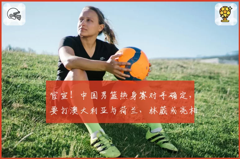 官宣！中国男篮热身赛对手确定，要打澳大利亚与荷兰，林葳或亮相