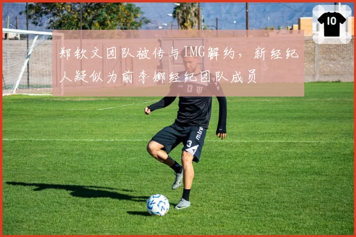 郑钦文团队被传与IMG解约,新经纪人疑似为前李娜经纪团队成员
