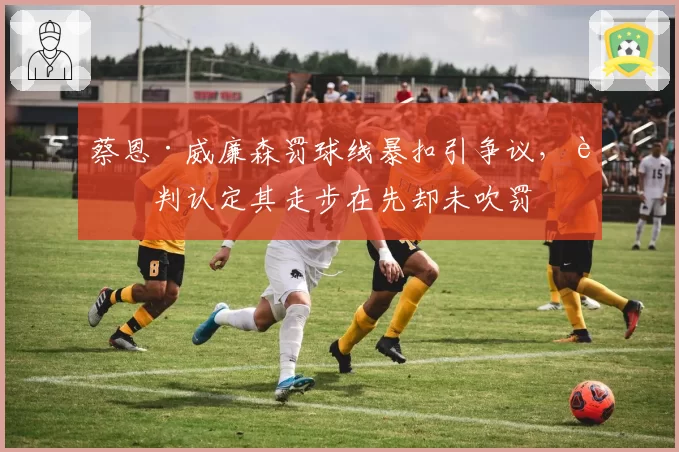 蔡恩·威廉森罚球线暴扣引争议，裁判认定其走步在先却未吹罚