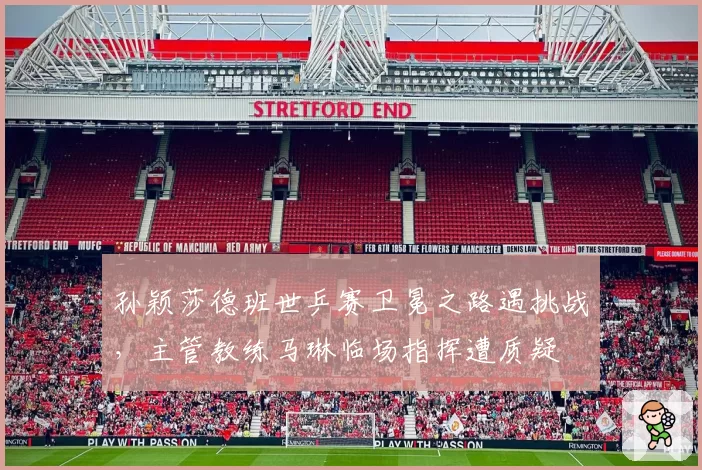 孙颖莎德班世乒赛卫冕之路遇挑战,主管教练马琳临场指挥遭质疑