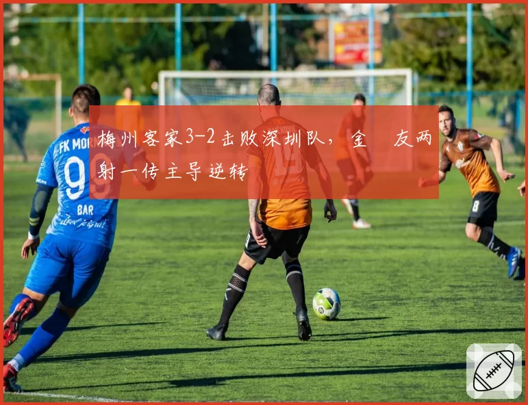 梅州客家3-2击败深圳队，金敃友两射一传主导逆转