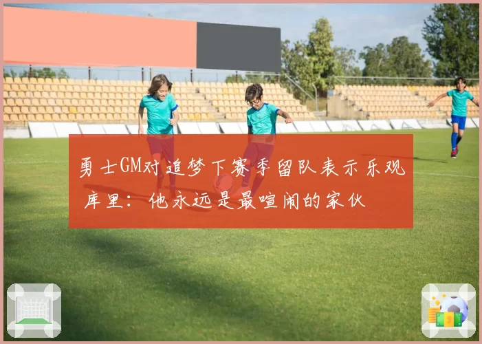 勇士GM对追梦下赛季留队表示乐观 库里:他永远是最喧闹的家伙