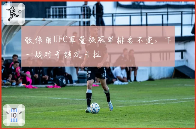 张伟丽UFC草量级冠军排名不变,下一战对手锁定卡拉
