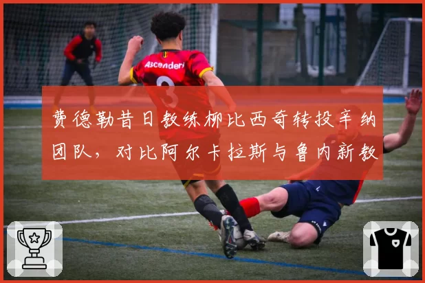 费德勒昔日教练柳比西奇转投辛纳团队，对比阿尔卡拉斯与鲁内新教练选择策略各异
