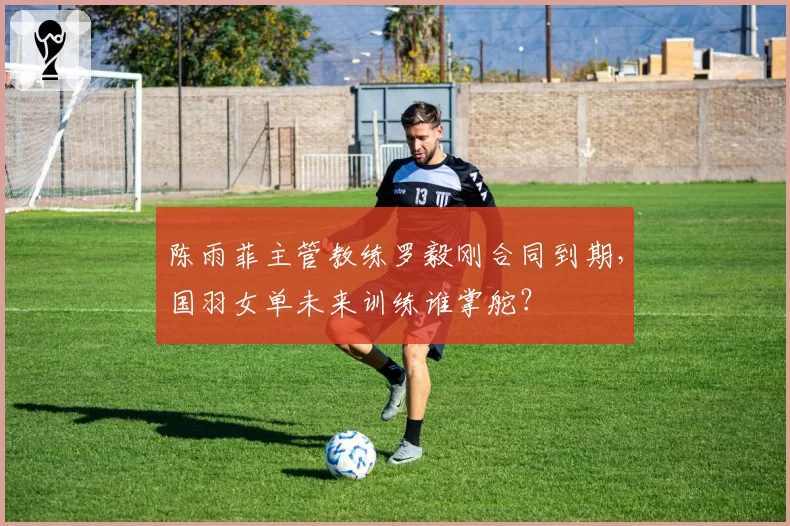 陈雨菲主管教练罗毅刚合同到期，国羽女单未来训练谁掌舵？