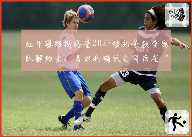 红牛曝维斯塔潘2027续约条款含离队解约金,马尔科确认合同存在“冠军退出权”