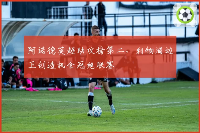阿诺德英超助攻榜第二，利物浦边卫创造机会冠绝联赛