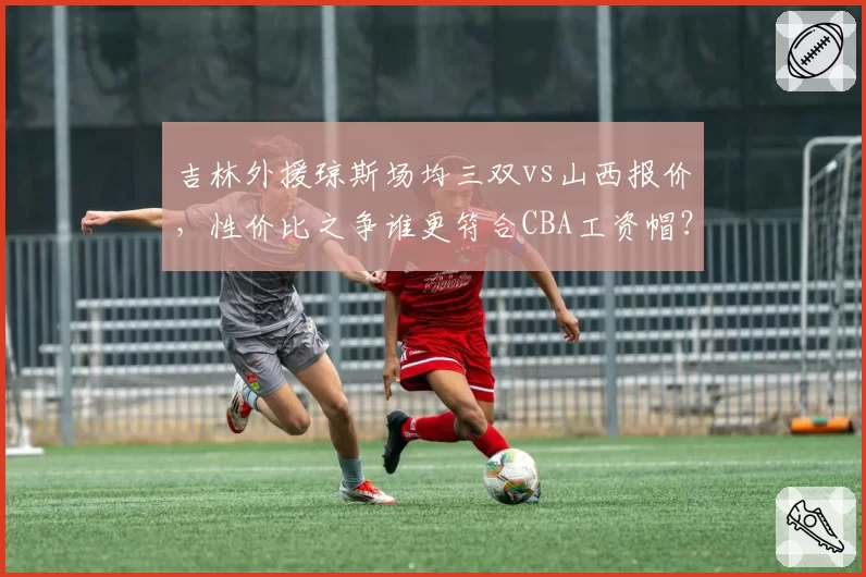 吉林外援琼斯场均三双vs山西报价，性价比之争谁更符合CBA工资帽？