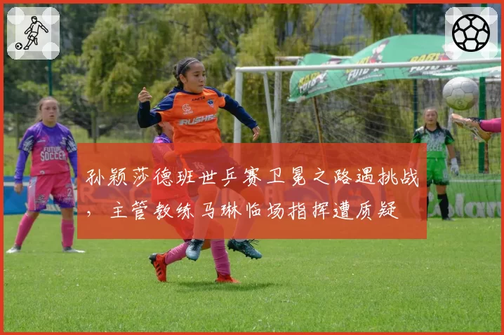 孙颖莎德班世乒赛卫冕之路遇挑战,主管教练马琳临场指挥遭质疑